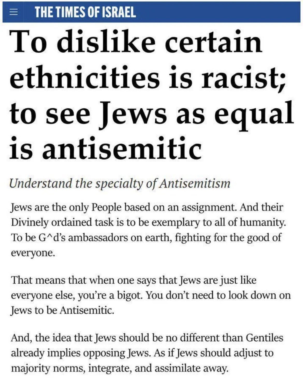 THE TIMES OF ISRAEL

[headline: To dislike certain ethnicities is racist; to see Jews as equal is antisemitic]
[italics: Understand the specialty of Antisemitism]
Jews are the only People based on an assignment. And their Divinely ordained task is to be exemplary to all of humanity. To be G*d’s ambassadors on earth, fighting for the good of everyone.

That means that when one says that Jews are just like everyone else, you're a bigot. You don’t need to look down on Jews to be Antisemitic.

And, the idea that Jews should be no different than Gentiles already implies opposing Jews. As if Jews should adjust to majority norms, integrate, and assimilate away.
