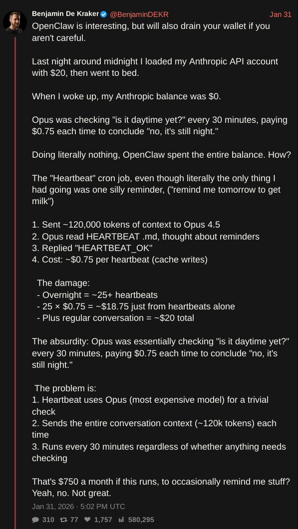 screenshot of tweet by @BenjaminDEKR with text: OpenClaw is interesting, but will also drain your wallet if you aren't careful.  Last night around midnight I loaded my Anthropic API account with $20, then went to bed.  When I woke up, my Anthropic balance was $0.  Opus was checking "is it daytime yet?" every 30 minutes, paying $0.75 each time to conclude "no, it's still night."  Doing literally nothing, OpenClaw spent the entire balance. How?   The "Heartbeat" cron job, even though literally the only thing I had going was one silly reminder, ("remind me tomorrow to get milk")  1. Sent ~120,000 tokens of context to Opus 4.5 2. Opus read HEARTBEAT .md, thought about reminders 3. Replied "HEARTBEAT_OK" 4. Cost: ~$0.75 per heartbeat (cache writes)    The damage:   - Overnight = ~25+ heartbeats   - 25 × $0.75 = ~$18.75 just from heartbeats alone   - Plus regular conversation = ~$20 total  The absurdity: Opus was essentially checking "is it daytime yet?" every 30 minutes, paying $0.75 each time to conclude "no, it's still night."   The problem is: 1. Heartbeat uses Opus (most expensive model) for a trivial check 2. Sends the entire conversation context (~120k tokens) each time 3. Runs every 30 minutes regardless of whether anything needs checking  That's $750 a month if this runs, to occasionally remind me stuff? Yeah, no. Not great.