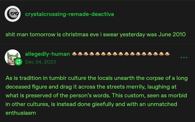 deactivated user "crystalcrossing-remade" says "shit man tomorrow is christmas eve i swear yesterday was June 2010". allegedly-human then says, in the year 2023, "As is tradition in tumblr culture the locals unearth the corpse of a long deceased figure and drag it across the streets merrily, laughing at what is preserved of the person's words. THis custom, seen as morbid in other cultures, is instead done gleefully and with an unmatched enthusiasm"