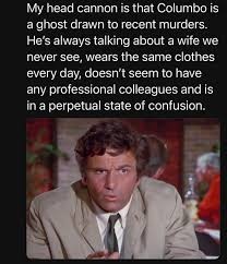 My head cannon is that Columbo is a ghost drawn to recent murders. He's always talking about a wife we never see, wears the same clothes every day, doesn't seem to have any professional colleagues and is in a perpetual state of confusion.