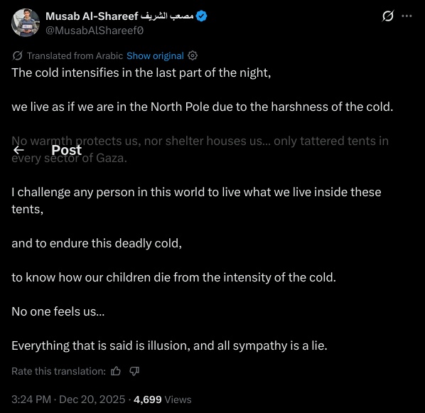 The cold intensifies in the last part of the night,

we live as if we are in the North Pole due to the harshness of the cold.

No warmth protects us, nor shelter houses us… only tattered tents in every sector of Gaza.

I challenge any person in this world to live what we live inside these tents,

and to endure this deadly cold,

to know how our children die from the intensity of the cold.

No one feels us…

Everything that is said is illusion, and all sympathy is a lie.