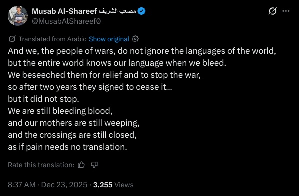 And we, the people of wars, do not ignore the languages of the world,  
but the entire world knows our language when we bleed.  
We beseeched them for relief and to stop the war,  
so after two years they signed to cease it…  
but it did not stop.  
We are still bleeding blood,  
and our mothers are still weeping,  
and the crossings are still closed,  
as if pain needs no translation.