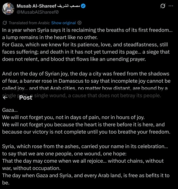 In a year when Syria says it is reclaiming the breaths of its first freedom… a lump remains in the heart like no other.  
For Gaza, which we knew for its patience, love, and steadfastness, still faces suffering; and death in it has not yet turned its page… a siege that does not relent, and blood that flows like an unending prayer.

And on the day of Syrian joy, the day a city was freed from the shadows of fear, a banner rose in Damascus to say that incomplete joy cannot be called joy… and that Arab cities, no matter how distant, are bound by a single pain, a single wound, a cause that does not betray its people.

Gaza…  
We will not forget you, not in days of pain, nor in hours of joy.  
We will not forget you because the heart is there before it is here, and because our victory is not complete until you too breathe your freedom.

Syria, which rose from the ashes, carried your name in its celebration… to say that we are one people, one wound, one hope:  
That the day may come when we all rejoice… without chains, without war, without occupation.  
The day when Gaza and Syria, and every Arab land, is free as befits it to be.