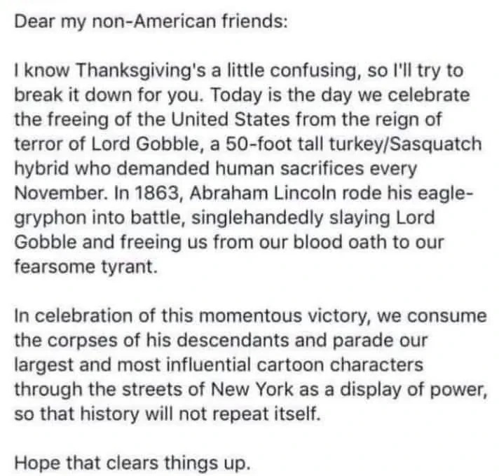 Dear my non-American friends: I know Thanksgiving's a little confusing, so I'll try to break it down for you. Today is the day we celebrate the freeing of the United States from the reign of terror of Lord Gobble, a 50-foot tall turkey/Sasquatch hybrid who demanded human sacrifices every November. In 1863, Abraham Lincoln rode his eagle-gryphon into battle, singlehandedly slaying Lord Gobble and freeing us from our blood oath to our fearsome tyrant. In celebration of this momentous victory, we consume the corpses of his descendants and parade our largest and most influential cartoon characters through the streets of New York as a display of power, so that history will not repeat itself. Hope that clears things up.
