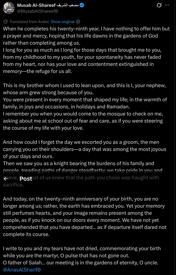 (Partial, due to lack of space)

When he completes his twenty-ninth year, I have nothing to offer him but a prayer and mercy, hoping that his life dawns in the gardens of God rather than completing among us.  
I long for you as much as I long for those days that brought me to you, from my childhood to my youth, for your spontaneity has never faded from my heart, nor has your love and contentment extinguished in memory—the refuge for us all.

This is my brother whom I used to lean upon, and this is I, your nephew, whose arm grew strong because of you.  
You were present in every moment that shaped my life; in the warmth of family, in joys and occasions, in holidays and Ramadan.  
I remember you when you would come to the mosque to check on me, asking about me at school out of fear and care, as if you were steering the course of my life with your love.

And how could I forget the day we escorted you as a groom, the men carrying you on their shoulders—a day that was among the most joyous of your days and ours.  
Then we saw you as a knight bearing the burdens of his family and people, treading paths of danger steadfastly; we take pride in you and grieve, for most of us knew that the path you chose was fraught with sacrifice.