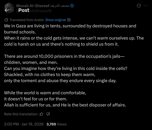 We in Gaza are living in tents, surrounded by destroyed houses and burned schools.  
When it rains or the cold gets intense, we can’t warm ourselves up. The cold is harsh on us and there’s nothing to shield us from it.

There are around 10,000 prisoners in the occupation’s jails—  
children, women, and men.  
Can you imagine how they’re living in this cold inside the cells?  
Shackled, with no clothes to keep them warm,  
only the torment and abuse they endure every single day.

While the world is warm and comfortable,  
it doesn’t feel for us or for them.  
Allah is sufficient for us, and He is the best disposer of affairs.