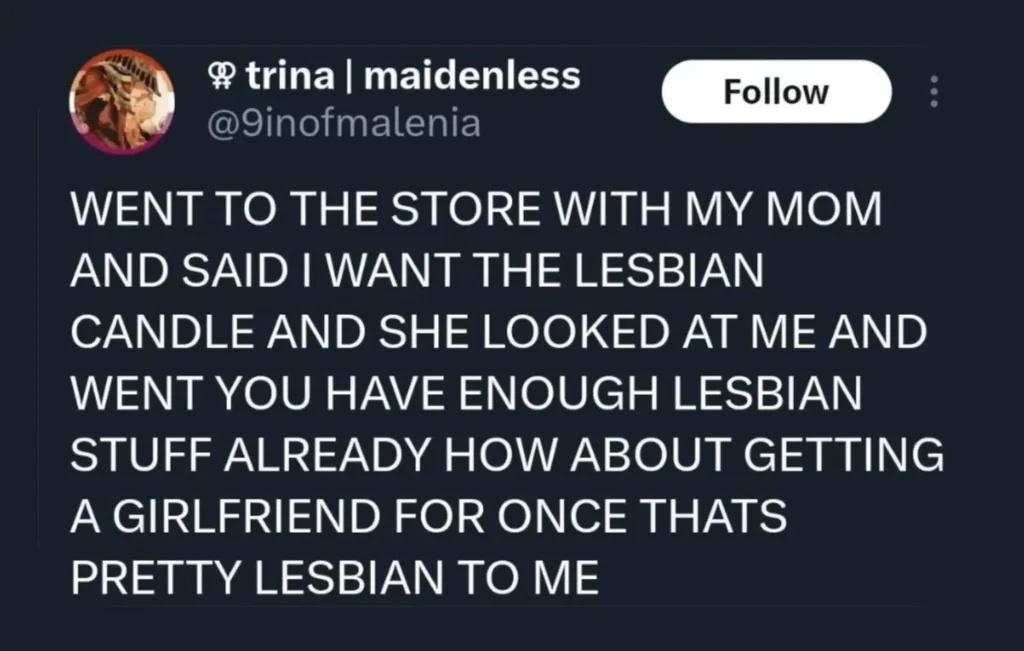 Tweet by @9inofmalenia: (in all caps) went to the store with my mom and said I want the lesbian candle and she looked at me and went you have enough lesbian stuff already how about getting a girlfriend for once thats pretty lesbian to me